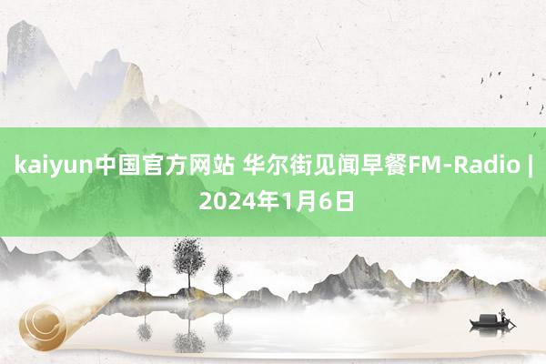 kaiyun中国官方网站 华尔街见闻早餐FM-Radio | 2024年1月6日