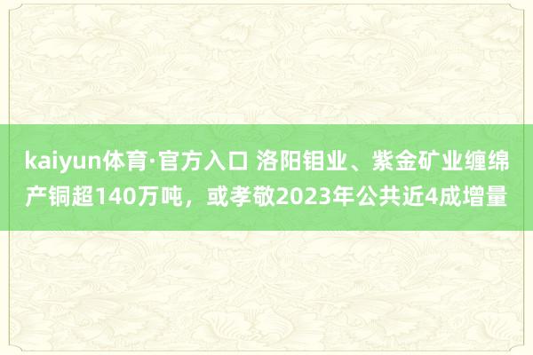 kaiyun体育·官方入口 洛阳钼业、紫金矿业缠绵产铜超140万吨，或孝敬2023年公共近4成增量