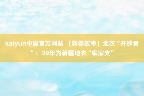 kaiyun中国官方网站 【新疆故事】地衣“开辟者”：39年为新疆地衣“编家支”