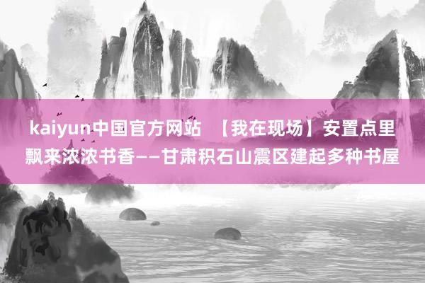 kaiyun中国官方网站  【我在现场】安置点里飘来浓浓书香——甘肃积石山震区建起多种书屋