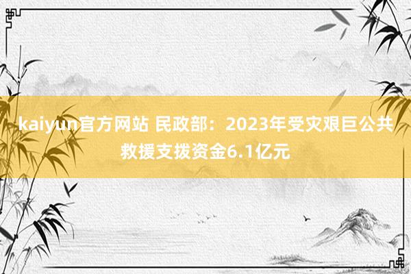 kaiyun官方网站 民政部：2023年受灾艰巨公共救援支拨资金6.1亿元