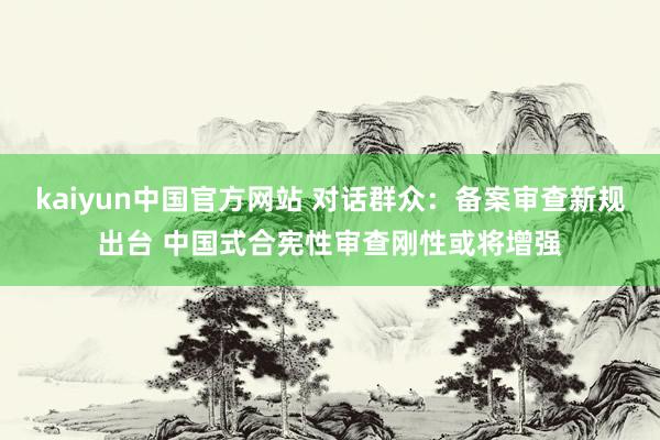 kaiyun中国官方网站 对话群众：备案审查新规出台 中国式合宪性审查刚性或将增强