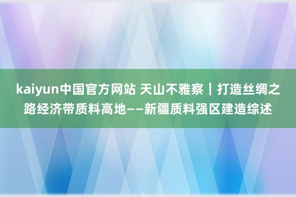 kaiyun中国官方网站 天山不雅察｜打造丝绸之路经济带质料高地——新疆质料强区建造综述