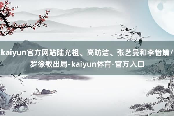 kaiyun官方网站陆光祖、高昉洁、张艺曼和李怡婧/罗徐敏出局-kaiyun体育·官方入口