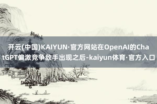 开云(中国)KAIYUN·官方网站在OpenAI的ChatGPT偏激竞争敌手出现之后-kaiyun体育·官方入口