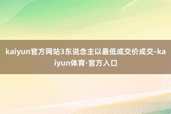 kaiyun官方网站3东说念主以最低成交价成交-kaiyun体育·官方入口