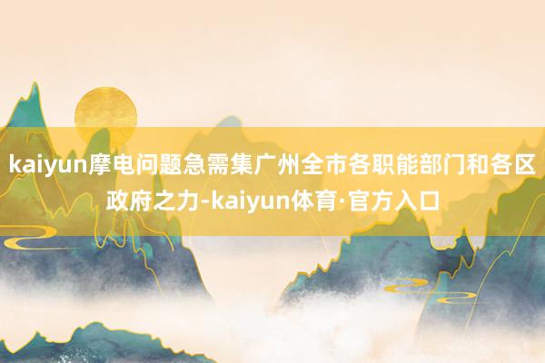 kaiyun摩电问题急需集广州全市各职能部门和各区政府之力-kaiyun体育·官方入口