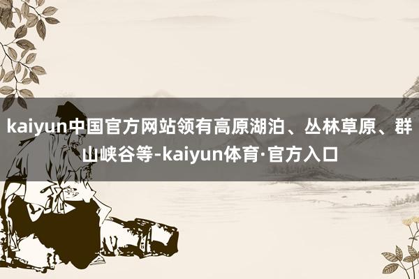 kaiyun中国官方网站领有高原湖泊、丛林草原、群山峡谷等-kaiyun体育·官方入口