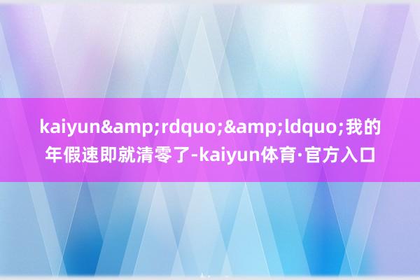 kaiyun&rdquo;&ldquo;我的年假速即就清零了-kaiyun体育·官方入口