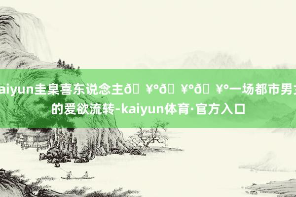 kaiyun圭臬喜东说念主🥰🥰🥰一场都市男女的爱欲流转-kaiyun体育·官方入口