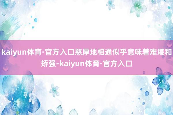 kaiyun体育·官方入口憨厚地相通似乎意味着难堪和矫强-kaiyun体育·官方入口