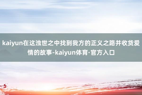 kaiyun在这浊世之中找到我方的正义之路并收货爱情的故事-kaiyun体育·官方入口