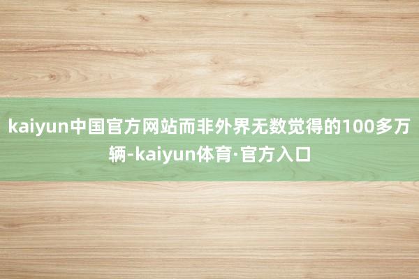 kaiyun中国官方网站而非外界无数觉得的100多万辆-kaiyun体育·官方入口