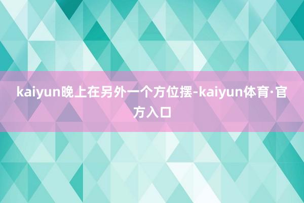 kaiyun晚上在另外一个方位摆-kaiyun体育·官方入口