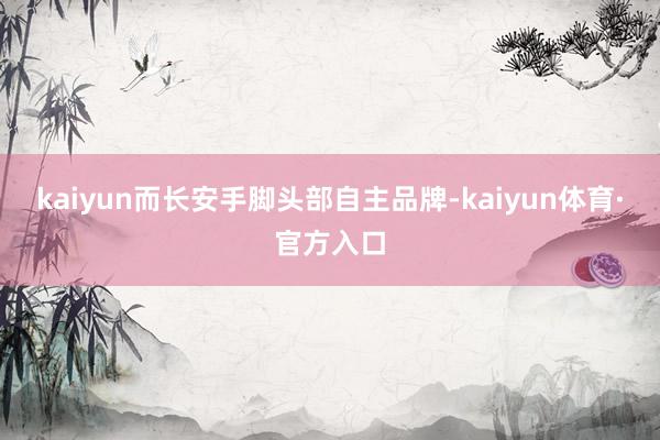 kaiyun而长安手脚头部自主品牌-kaiyun体育·官方入口