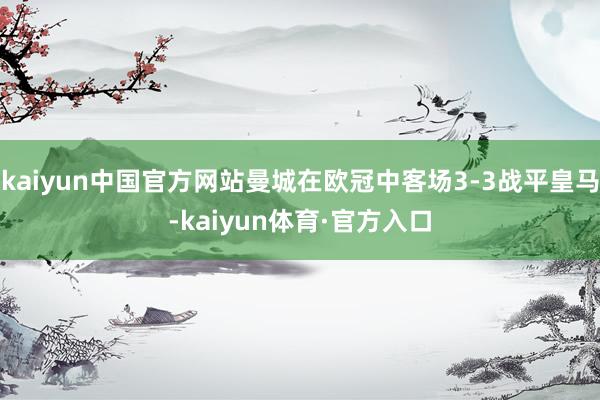 kaiyun中国官方网站曼城在欧冠中客场3-3战平皇马-kaiyun体育·官方入口