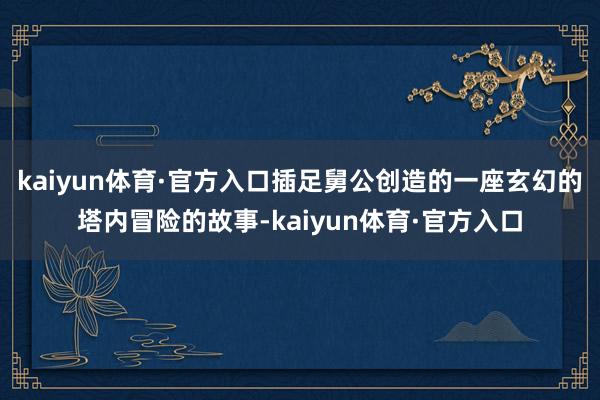 kaiyun体育·官方入口插足舅公创造的一座玄幻的塔内冒险的故事-kaiyun体育·官方入口