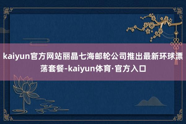 kaiyun官方网站丽晶七海邮轮公司推出最新环球漂荡套餐-kaiyun体育·官方入口