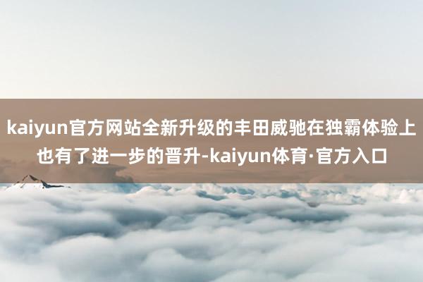 kaiyun官方网站全新升级的丰田威驰在独霸体验上也有了进一步的晋升-kaiyun体育·官方入口