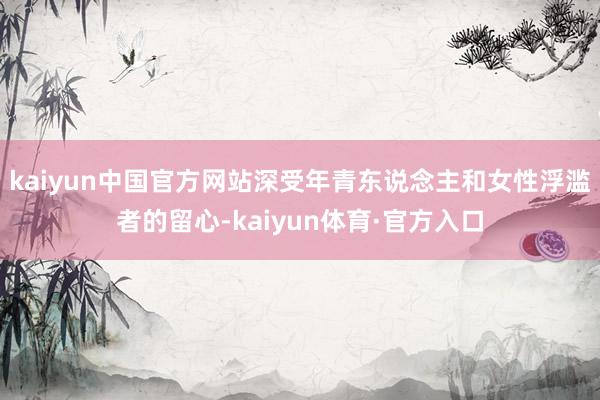 kaiyun中国官方网站深受年青东说念主和女性浮滥者的留心-kaiyun体育·官方入口