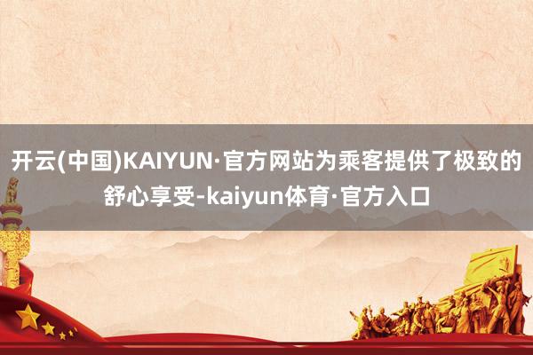 开云(中国)KAIYUN·官方网站为乘客提供了极致的舒心享受-kaiyun体育·官方入口