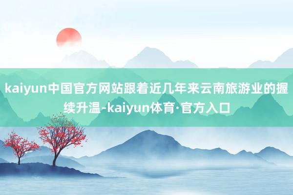 kaiyun中国官方网站跟着近几年来云南旅游业的握续升温-kaiyun体育·官方入口