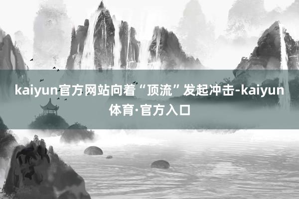 kaiyun官方网站向着“顶流”发起冲击-kaiyun体育·官方入口