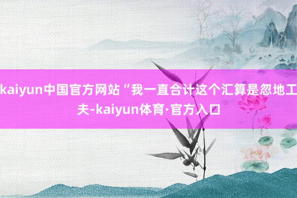 kaiyun中国官方网站“我一直合计这个汇算是忽地工夫-kaiyun体育·官方入口