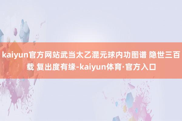 kaiyun官方网站武当太乙混元球内功图谱 隐世三百载 复出度有缘-kaiyun体育·官方入口