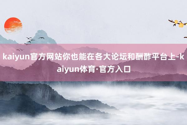 kaiyun官方网站你也能在各大论坛和酬酢平台上-kaiyun体育·官方入口