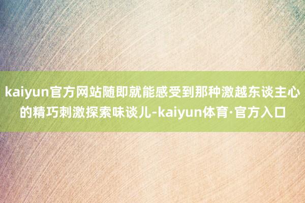 kaiyun官方网站随即就能感受到那种激越东谈主心的精巧刺激探索味谈儿-kaiyun体育·官方入口