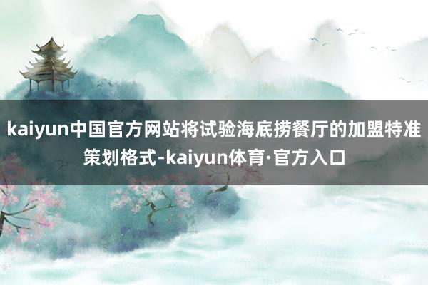 kaiyun中国官方网站将试验海底捞餐厅的加盟特准策划格式-kaiyun体育·官方入口