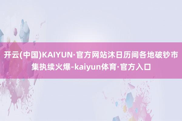 开云(中国)KAIYUN·官方网站沐日历间各地破钞市集执续火爆-kaiyun体育·官方入口