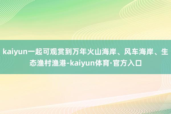 kaiyun一起可观赏到万年火山海岸、风车海岸、生态渔村渔港-kaiyun体育·官方入口