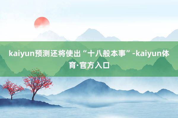 kaiyun预测还将使出“十八般本事”-kaiyun体育·官方入口