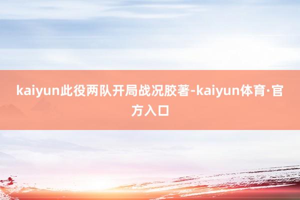 kaiyun此役两队开局战况胶著-kaiyun体育·官方入口