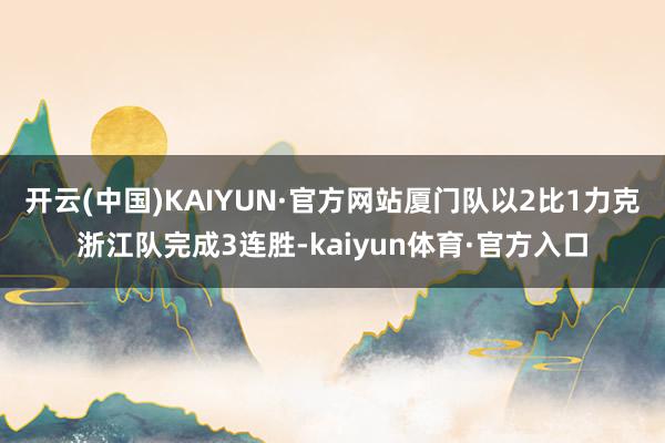 开云(中国)KAIYUN·官方网站厦门队以2比1力克浙江队完成3连胜-kaiyun体育·官方入口