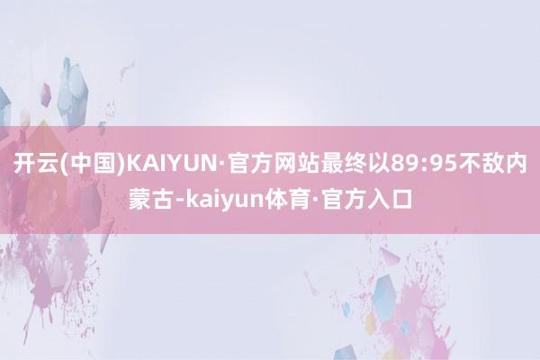 开云(中国)KAIYUN·官方网站最终以89:95不敌内蒙古-kaiyun体育·官方入口