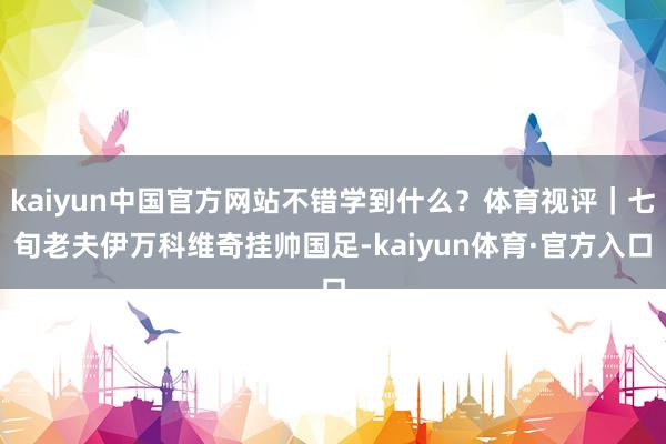 kaiyun中国官方网站不错学到什么？体育视评｜七旬老夫伊万科维奇挂帅国足-kaiyun体育·官方入口