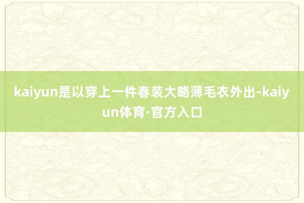 kaiyun是以穿上一件春装大略薄毛衣外出-kaiyun体育·官方入口