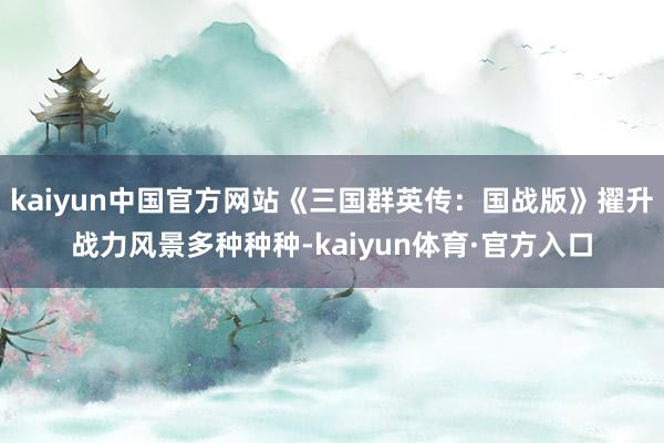 kaiyun中国官方网站《三国群英传：国战版》擢升战力风景多种种种-kaiyun体育·官方入口