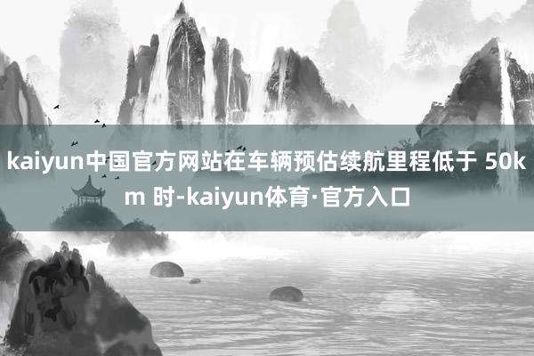 kaiyun中国官方网站在车辆预估续航里程低于 50km 时-kaiyun体育·官方入口