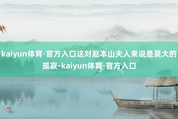 kaiyun体育·官方入口这对赵本山夫人来说是莫大的孤寂-kaiyun体育·官方入口