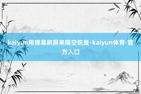 kaiyun用弹幕刷屏来隔空恢复-kaiyun体育·官方入口