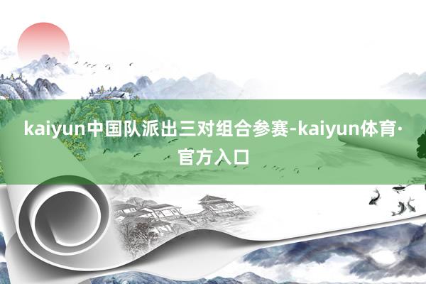 kaiyun中国队派出三对组合参赛-kaiyun体育·官方入口