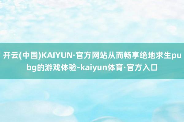 开云(中国)KAIYUN·官方网站从而畅享绝地求生pubg的游戏体验-kaiyun体育·官方入口