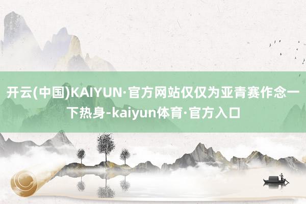 开云(中国)KAIYUN·官方网站仅仅为亚青赛作念一下热身-kaiyun体育·官方入口