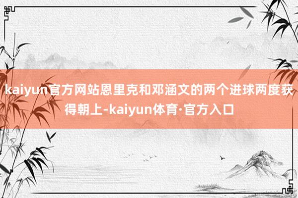 kaiyun官方网站恩里克和邓涵文的两个进球两度获得朝上-kaiyun体育·官方入口