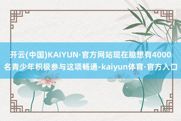 开云(中国)KAIYUN·官方网站现在臆想有4000名青少年积极参与这项畅通-kaiyun体育·官方入口