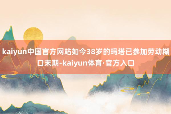 kaiyun中国官方网站如今38岁的玛塔已参加劳动糊口末期-kaiyun体育·官方入口